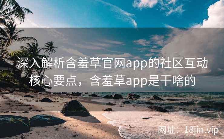 深入解析含羞草官网app的社区互动核心要点，含羞草app是干啥的