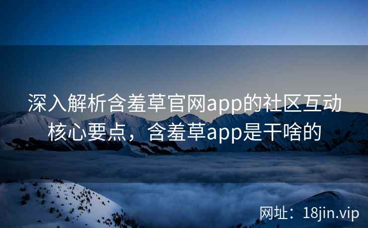 深入解析含羞草官网app的社区互动核心要点，含羞草app是干啥的
