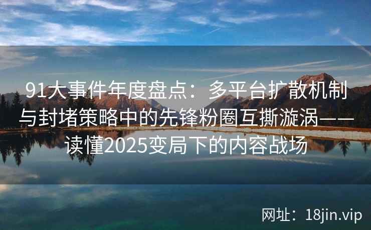 91大事件年度盘点：多平台扩散机制与封堵策略中的先锋粉圈互撕漩涡——读懂2025变局下的内容战场
