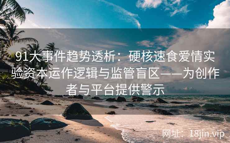 91大事件趋势透析：硬核速食爱情实验资本运作逻辑与监管盲区——为创作者与平台提供警示