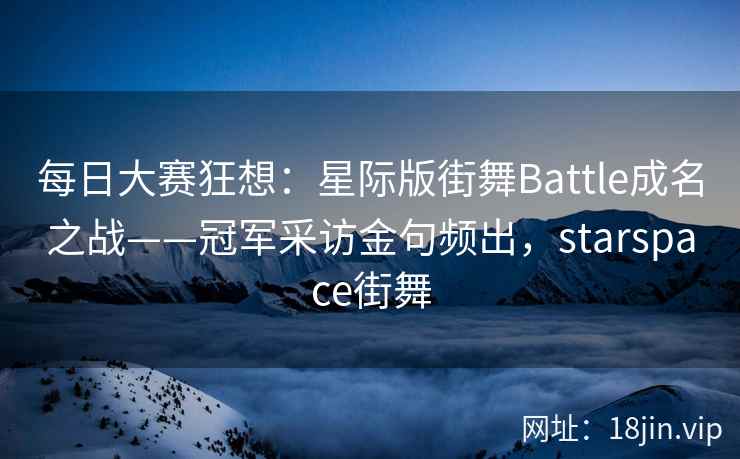 每日大赛狂想：星际版街舞Battle成名之战——冠军采访金句频出，starspace街舞