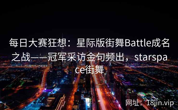每日大赛狂想：星际版街舞Battle成名之战——冠军采访金句频出，starspace街舞