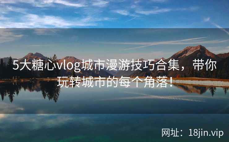 5大糖心vlog城市漫游技巧合集，带你玩转城市的每个角落！