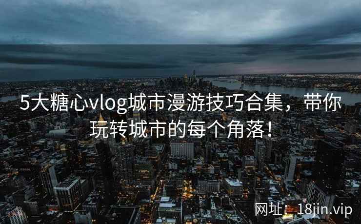 5大糖心vlog城市漫游技巧合集，带你玩转城市的每个角落！