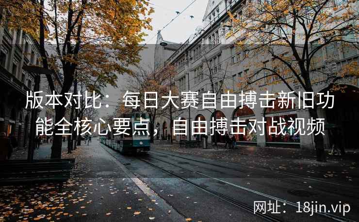 版本对比：每日大赛自由搏击新旧功能全核心要点，自由搏击对战视频