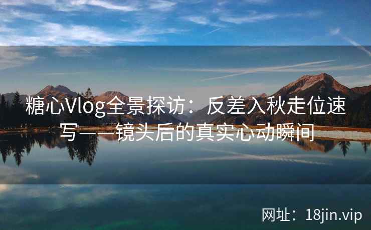糖心Vlog全景探访：反差入秋走位速写——镜头后的真实心动瞬间