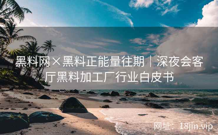 黑料网×黑料正能量往期｜深夜会客厅黑料加工厂行业白皮书