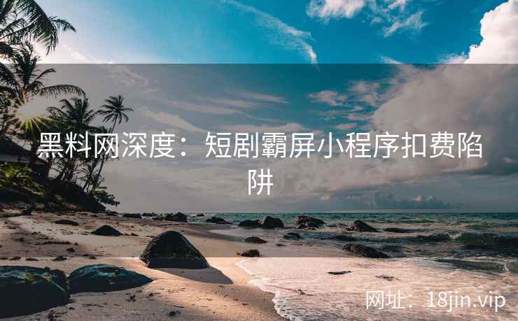 黑料网深度：短剧霸屏小程序扣费陷阱