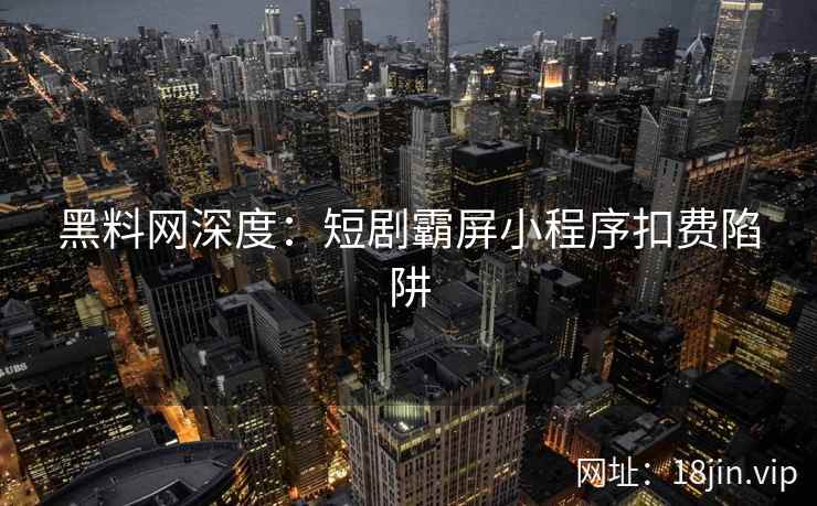 黑料网深度：短剧霸屏小程序扣费陷阱