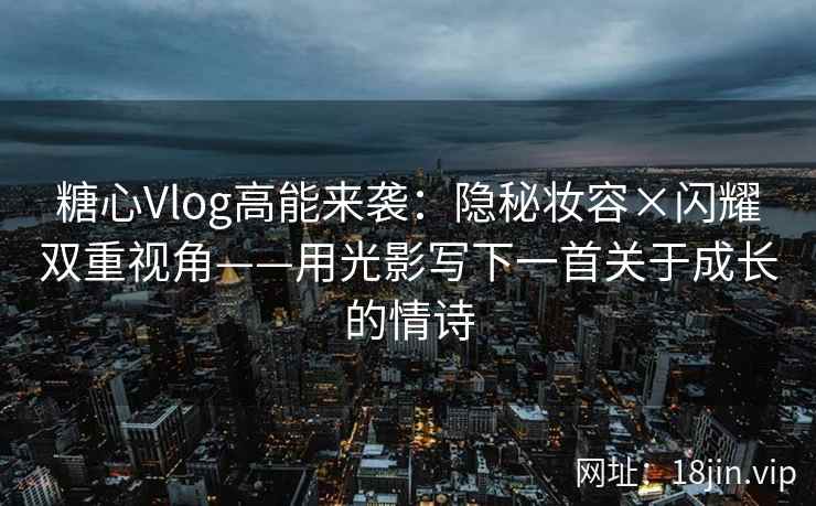 糖心Vlog高能来袭：隐秘妆容×闪耀双重视角——用光影写下一首关于成长的情诗