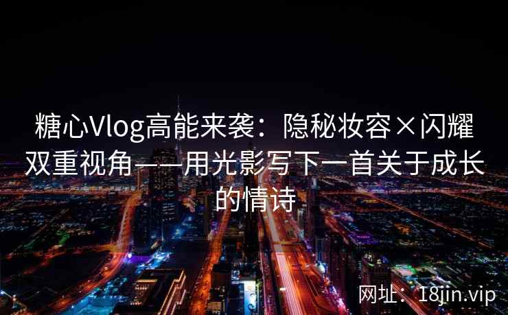 糖心Vlog高能来袭：隐秘妆容×闪耀双重视角——用光影写下一首关于成长的情诗
