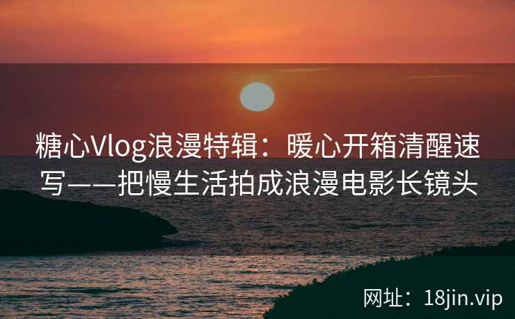 糖心Vlog浪漫特辑：暖心开箱清醒速写——把慢生活拍成浪漫电影长镜头