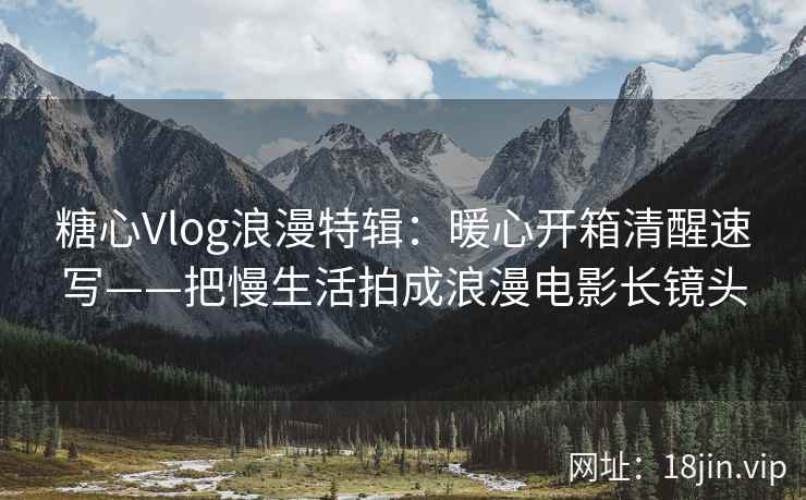 糖心Vlog浪漫特辑：暖心开箱清醒速写——把慢生活拍成浪漫电影长镜头