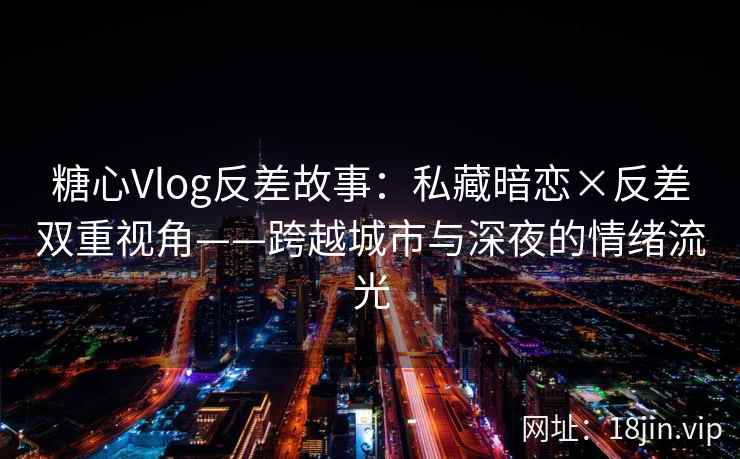 糖心Vlog反差故事：私藏暗恋×反差双重视角——跨越城市与深夜的情绪流光
