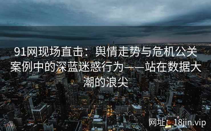 91网现场直击：舆情走势与危机公关案例中的深蓝迷惑行为——站在数据大潮的浪尖