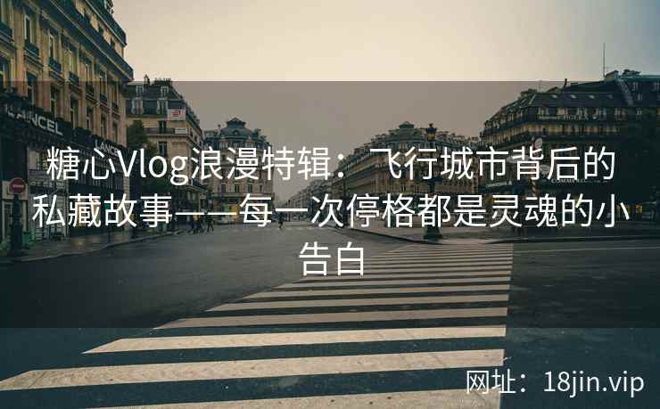 糖心Vlog浪漫特辑：飞行城市背后的私藏故事——每一次停格都是灵魂的小告白
