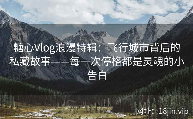 糖心Vlog浪漫特辑：飞行城市背后的私藏故事——每一次停格都是灵魂的小告白