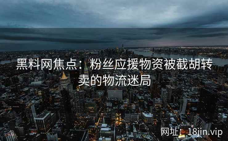 黑料网焦点：粉丝应援物资被截胡转卖的物流迷局