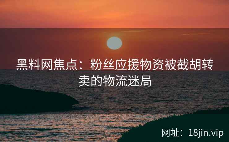 黑料网焦点：粉丝应援物资被截胡转卖的物流迷局