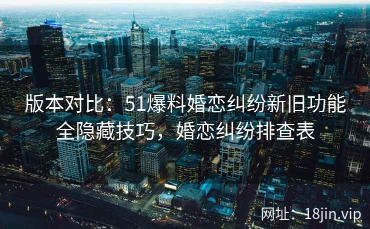 版本对比：51爆料婚恋纠纷新旧功能全隐藏技巧，婚恋纠纷排查表