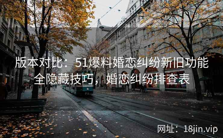 版本对比：51爆料婚恋纠纷新旧功能全隐藏技巧，婚恋纠纷排查表
