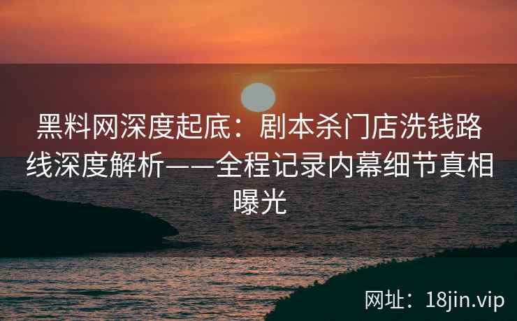 黑料网深度起底：剧本杀门店洗钱路线深度解析——全程记录内幕细节真相曝光
