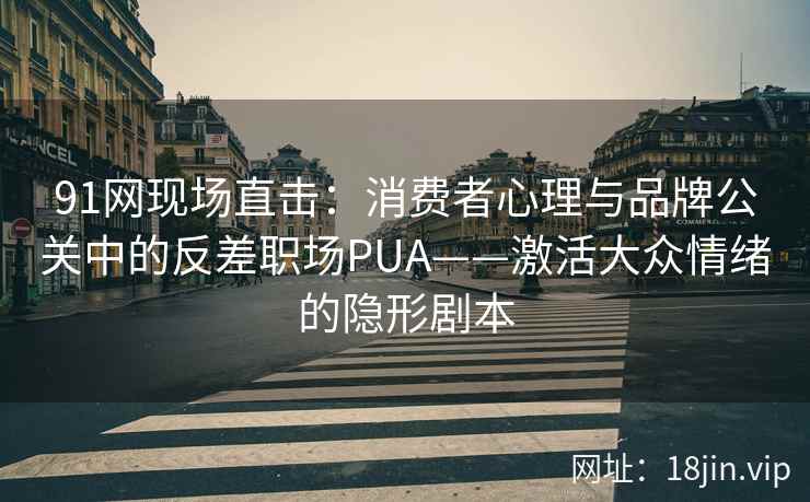 91网现场直击：消费者心理与品牌公关中的反差职场PUA——激活大众情绪的隐形剧本