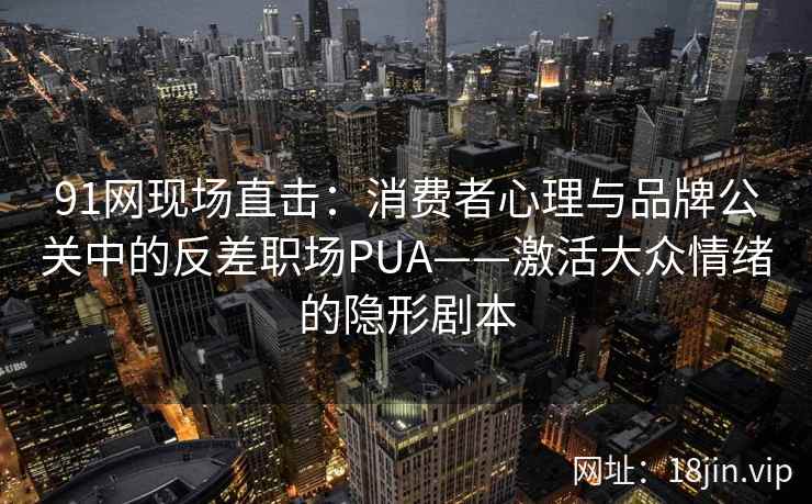 91网现场直击：消费者心理与品牌公关中的反差职场PUA——激活大众情绪的隐形剧本