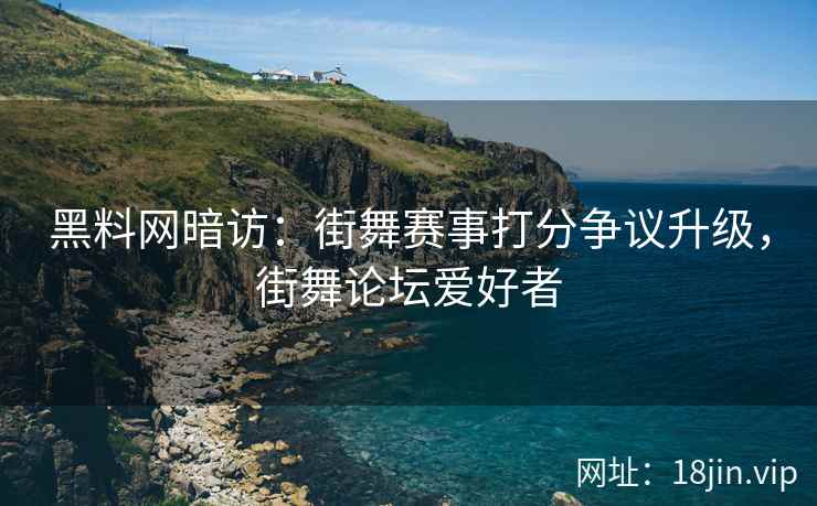 黑料网暗访：街舞赛事打分争议升级，街舞论坛爱好者