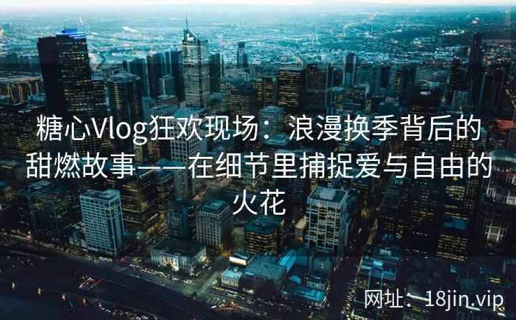 糖心Vlog狂欢现场：浪漫换季背后的甜燃故事——在细节里捕捉爱与自由的火花
