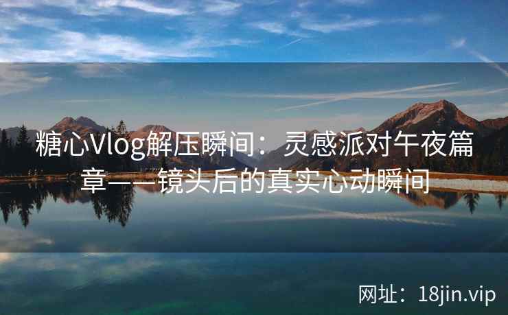 糖心Vlog解压瞬间：灵感派对午夜篇章——镜头后的真实心动瞬间