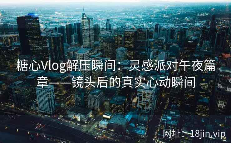 糖心Vlog解压瞬间：灵感派对午夜篇章——镜头后的真实心动瞬间