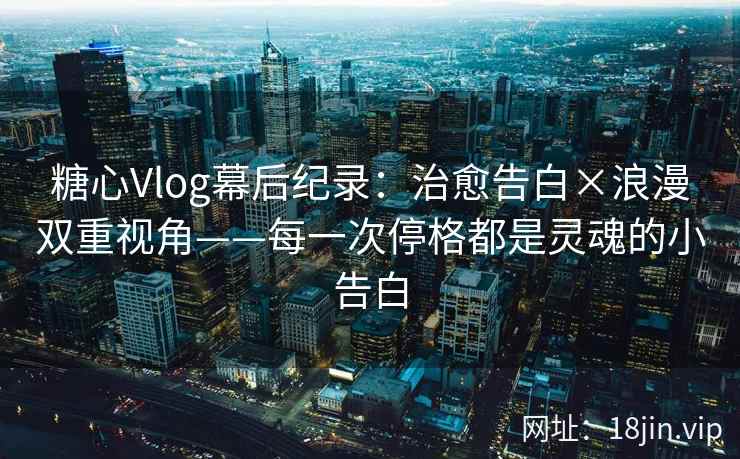 糖心Vlog幕后纪录：治愈告白×浪漫双重视角——每一次停格都是灵魂的小告白