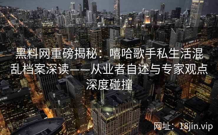 黑料网重磅揭秘：嘻哈歌手私生活混乱档案深读——从业者自述与专家观点深度碰撞