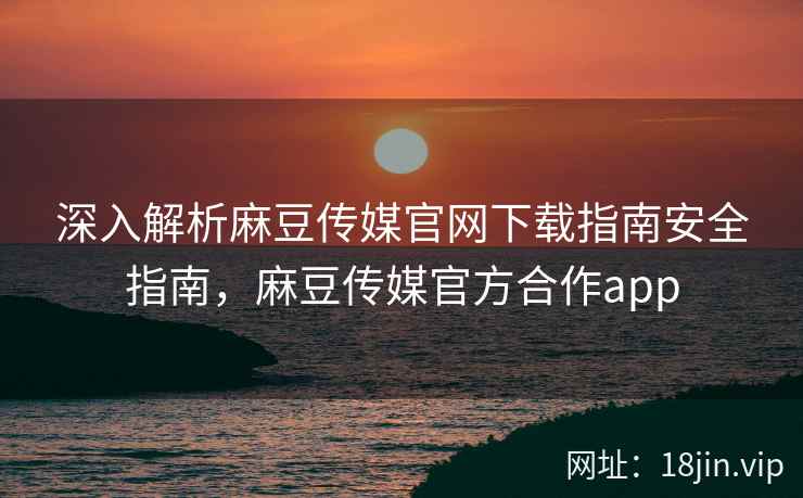 深入解析麻豆传媒官网下载指南安全指南，麻豆传媒官方合作app