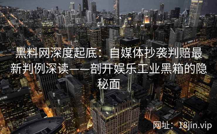 黑料网深度起底：自媒体抄袭判赔最新判例深读——剖开娱乐工业黑箱的隐秘面