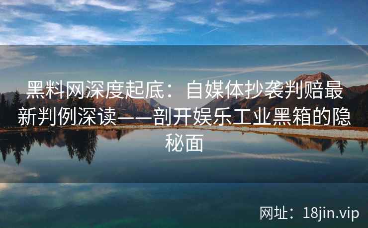 黑料网深度起底：自媒体抄袭判赔最新判例深读——剖开娱乐工业黑箱的隐秘面