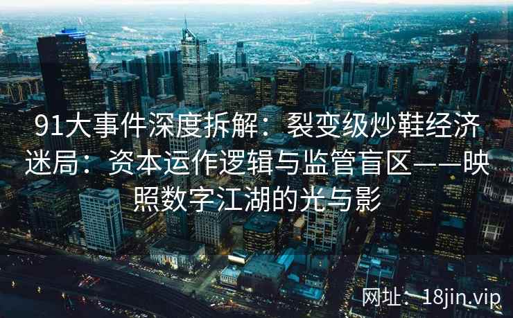 91大事件深度拆解：裂变级炒鞋经济迷局：资本运作逻辑与监管盲区——映照数字江湖的光与影