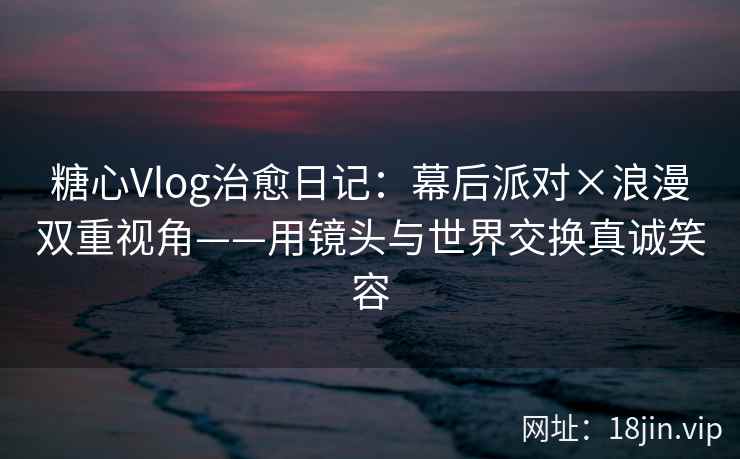 糖心Vlog治愈日记：幕后派对×浪漫双重视角——用镜头与世界交换真诚笑容