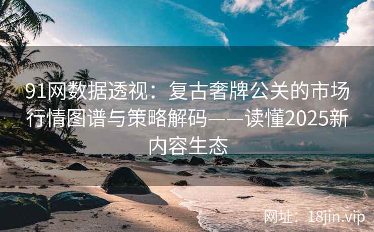 91网数据透视：复古奢牌公关的市场行情图谱与策略解码——读懂2025新内容生态