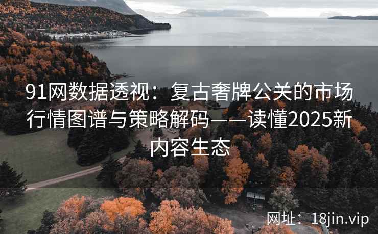 91网数据透视：复古奢牌公关的市场行情图谱与策略解码——读懂2025新内容生态