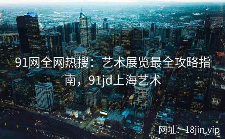 91网全网热搜：艺术展览最全攻略指南，91jd上海艺术