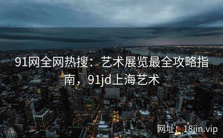 91网全网热搜：艺术展览最全攻略指南，91jd上海艺术