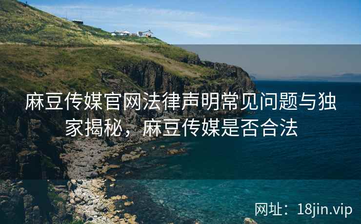麻豆传媒官网法律声明常见问题与独家揭秘，麻豆传媒是否合法