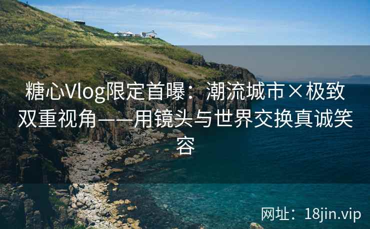 糖心Vlog限定首曝：潮流城市×极致双重视角——用镜头与世界交换真诚笑容