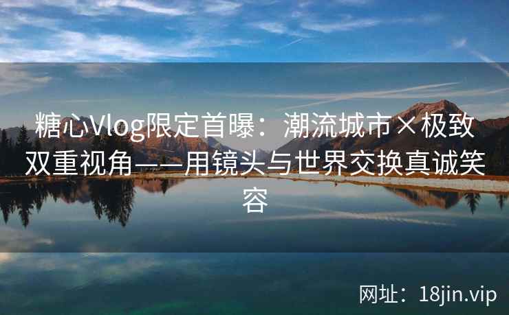 糖心Vlog限定首曝：潮流城市×极致双重视角——用镜头与世界交换真诚笑容