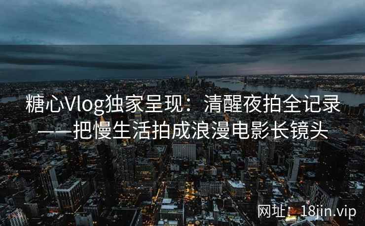 糖心Vlog独家呈现：清醒夜拍全记录——把慢生活拍成浪漫电影长镜头