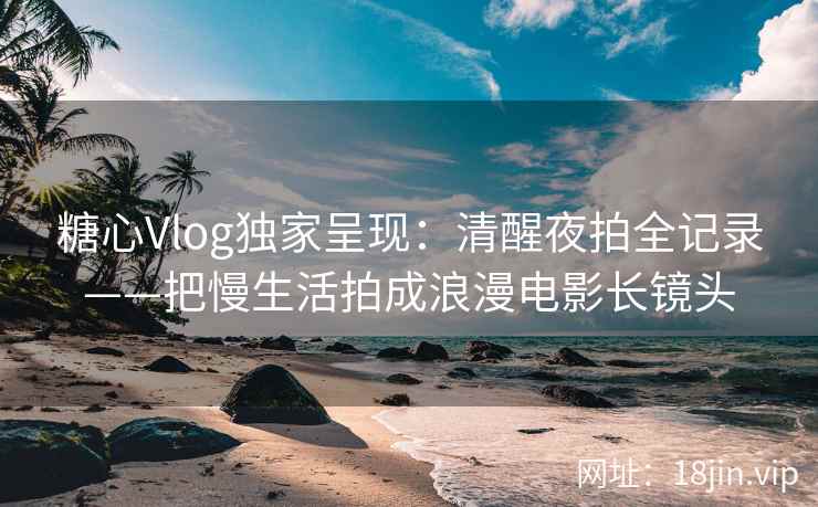 糖心Vlog独家呈现：清醒夜拍全记录——把慢生活拍成浪漫电影长镜头