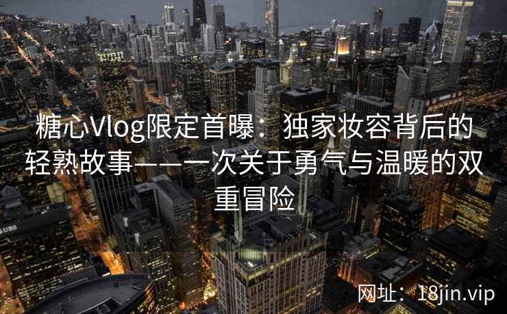 糖心Vlog限定首曝：独家妆容背后的轻熟故事——一次关于勇气与温暖的双重冒险