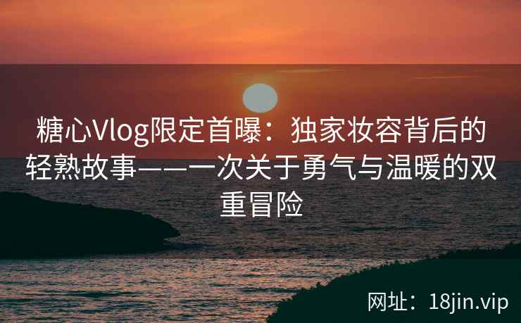 糖心Vlog限定首曝：独家妆容背后的轻熟故事——一次关于勇气与温暖的双重冒险